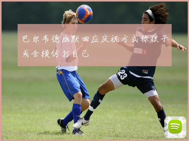 巴尔韦德幽默回应庆祝方式称孩子或会模仿打自己