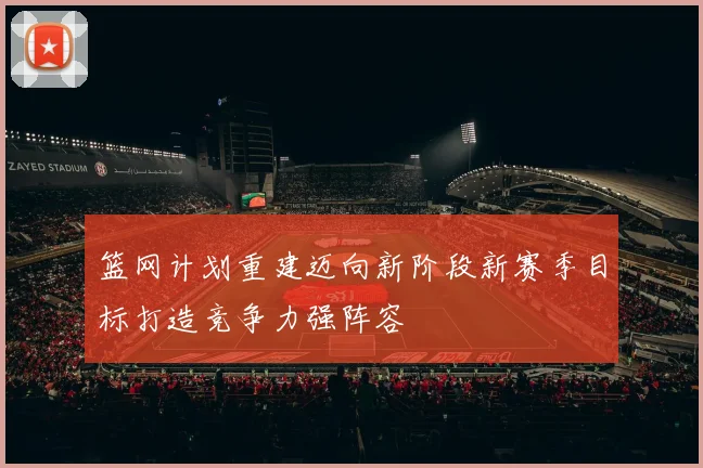 篮网计划重建迈向新阶段新赛季目标打造竞争力强阵容