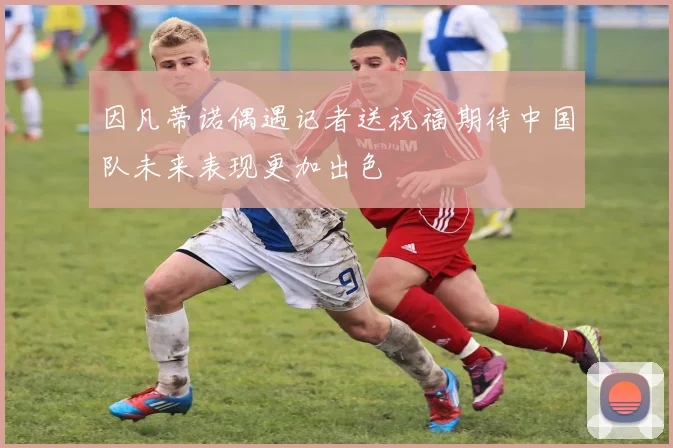 因凡蒂诺偶遇记者送祝福期待中国队未来表现更加出色