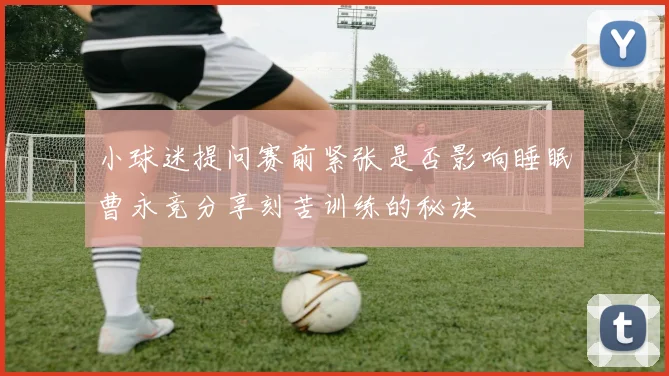 小球迷提问赛前紧张是否影响睡眠曹永竞分享刻苦训练的秘诀
