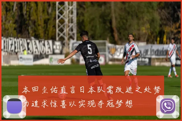本田圭佑直言日本队需改进之处努力追求惊喜以实现夺冠梦想