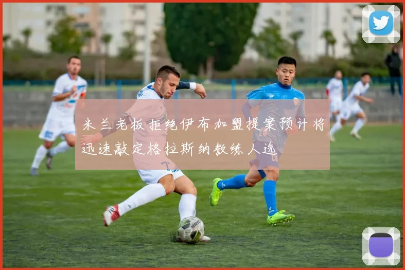 米兰老板拒绝伊布加盟提案预计将迅速敲定格拉斯纳教练人选