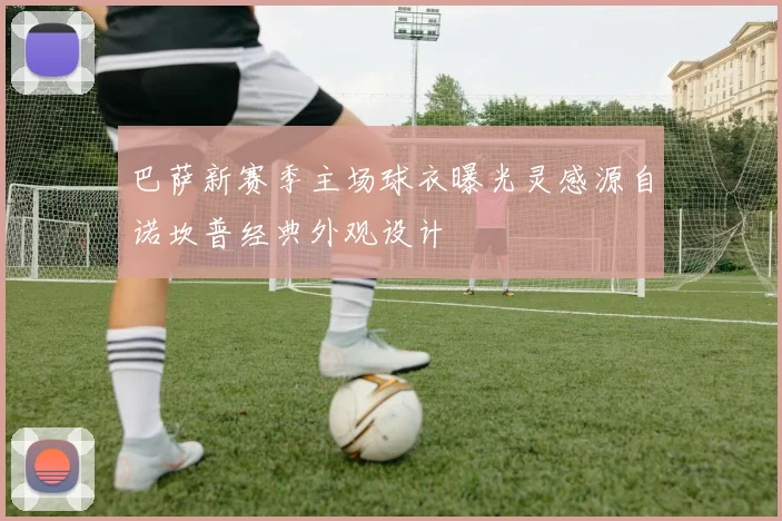 巴萨新赛季主场球衣曝光灵感源自诺坎普经典外观设计