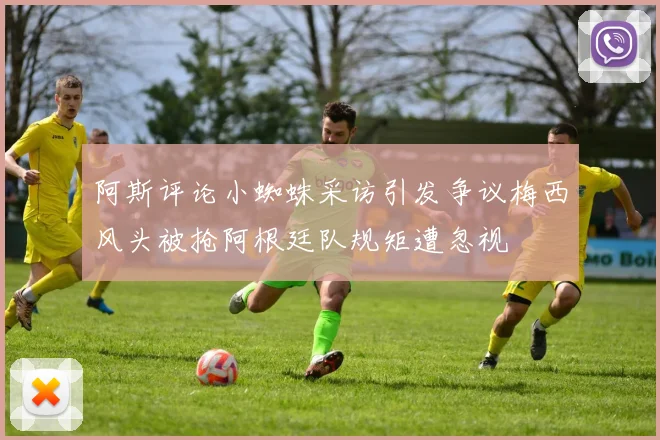 阿斯评论小蜘蛛采访引发争议梅西风头被抢阿根廷队规矩遭忽视