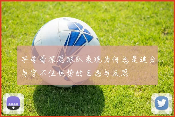字母哥深思球队表现为何总是追分与守不住优势的困惑与反思
