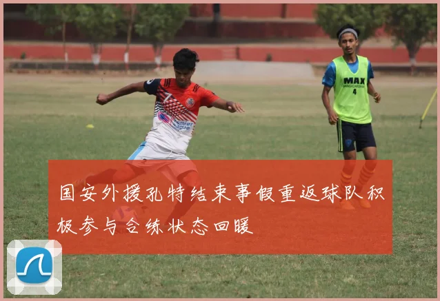 国安外援孔特结束事假重返球队积极参与合练状态回暖