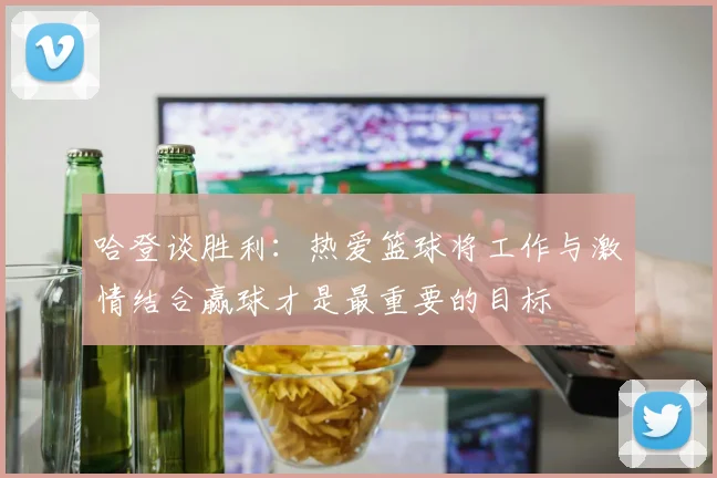 哈登谈胜利：热爱篮球将工作与激情结合赢球才是最重要的目标