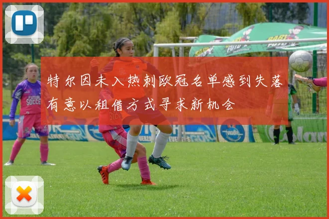 特尔因未入热刺欧冠名单感到失落有意以租借方式寻求新机会