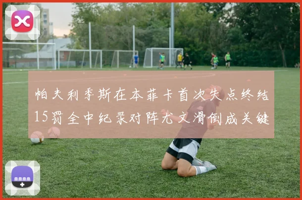 帕夫利季斯在本菲卡首次失点终结15罚全中纪录对阵尤文滑倒成关键时刻