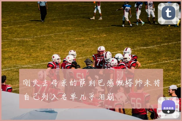 刚失去母亲的萨利巴感慨塔帅未将自己列入名单几乎泪崩