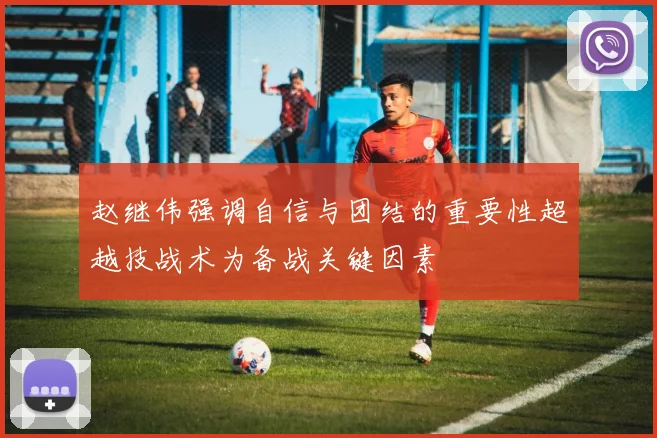 赵继伟强调自信与团结的重要性超越技战术为备战关键因素