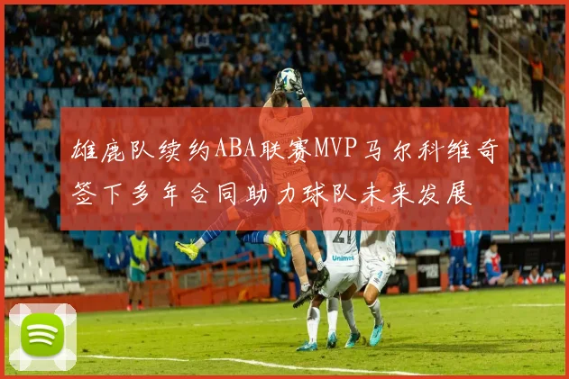 雄鹿队续约ABA联赛MVP马尔科维奇签下多年合同助力球队未来发展