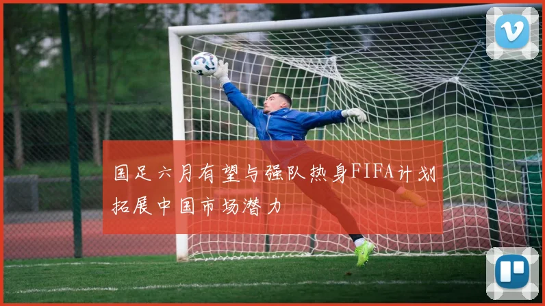 国足六月有望与强队热身FIFA计划拓展中国市场潜力