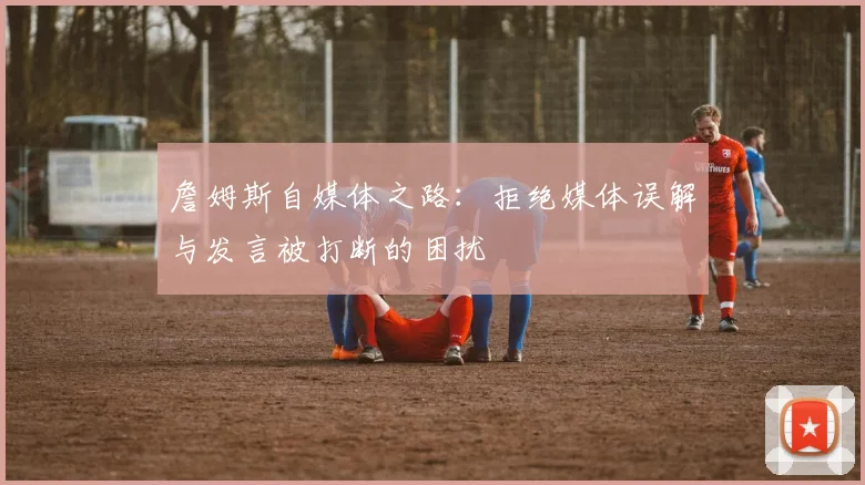 詹姆斯自媒体之路：拒绝媒体误解与发言被打断的困扰