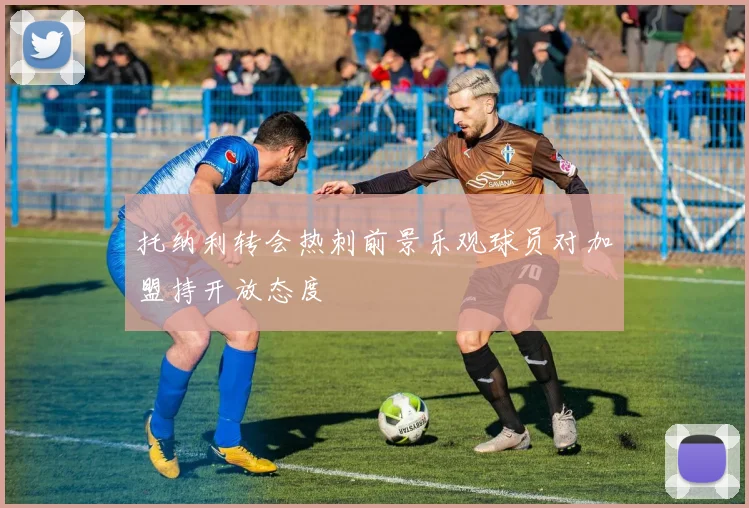 托纳利转会热刺前景乐观球员对加盟持开放态度