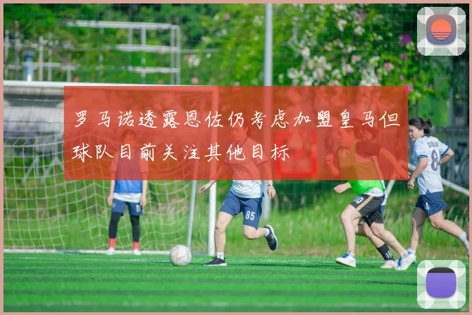 罗马诺透露恩佐仍考虑加盟皇马但球队目前关注其他目标