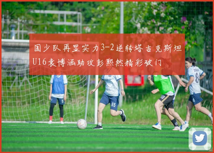 国少队再显实力3-2逆转塔吉克斯坦U16袁博涵助攻彭熙然精彩破门